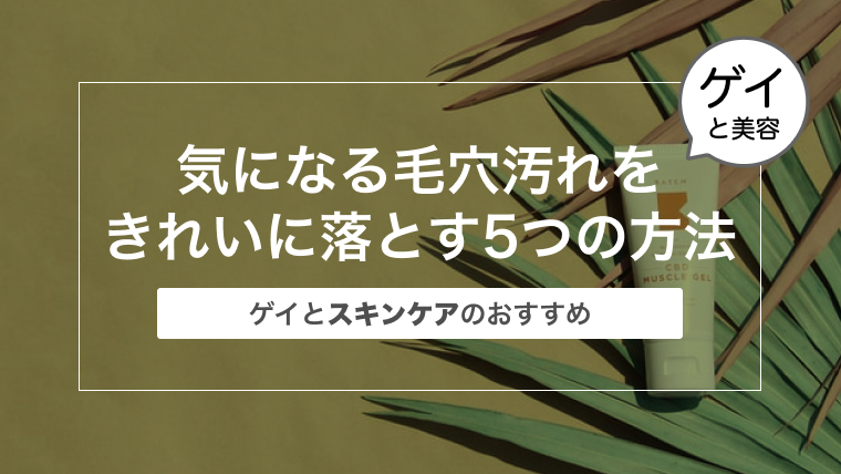 気になる毛穴汚れをきれいに落とす5つの方法〜ゲイとスキンケアのおすすめ〜