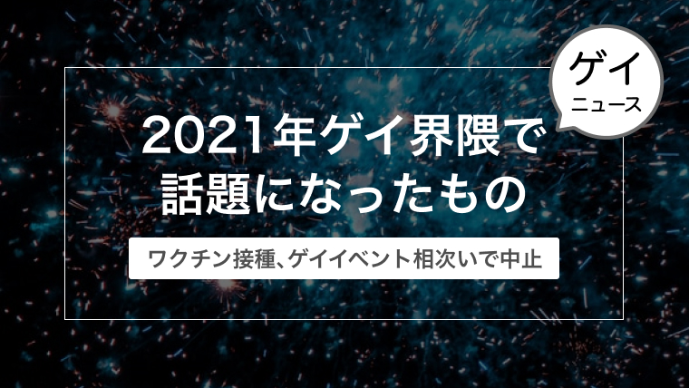 2021年ゲイ界隈で話題になったものを振り返ってみる【ワクチン接種に闇営業・ゲイイベント相次いで中止など】