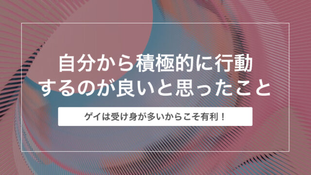 ゲイは自分から積極的に行動するのが良いと思ったこと【ゲイは受け身が多い！】