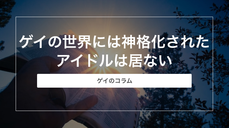 ゲイの世界には神格化されたアイドルは居ない【ゲイのコラム】